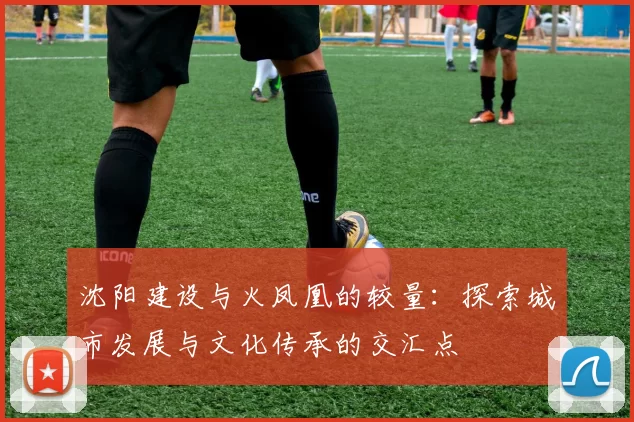 沈阳建设与火凤凰的较量：探索城市发展与文化传承的交汇点