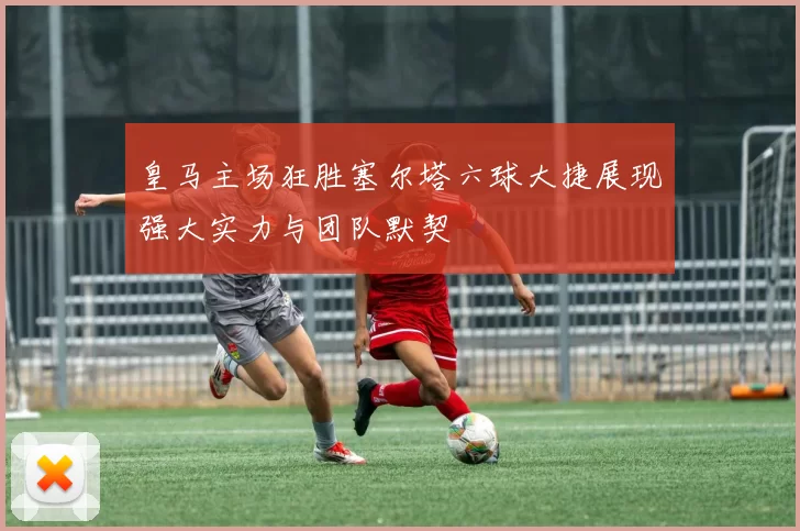 皇马主场狂胜塞尔塔六球大捷展现强大实力与团队默契