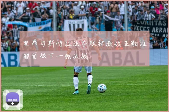 里昂与斯特拉法在联杯激战正酣谁能晋级下一轮决战