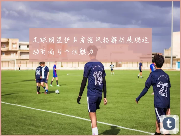 足球明星护具穿搭风格解析展现运动时尚与个性魅力