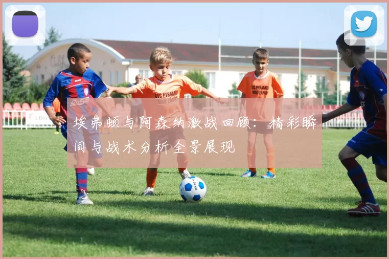 埃弗顿与阿森纳激战回顾：精彩瞬间与战术分析全景展现