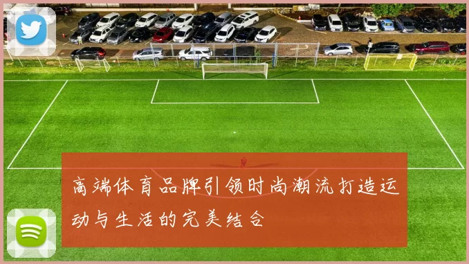 高端体育品牌引领时尚潮流打造运动与生活的完美结合