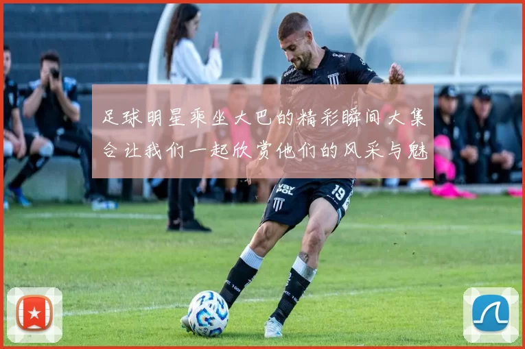 足球明星乘坐大巴的精彩瞬间大集合让我们一起欣赏他们的风采与魅力