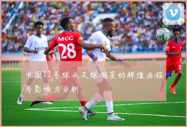 中国12号球衣足球明星的辉煌历程与影响力分析