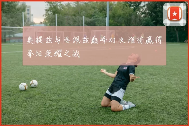 奥提兹与洛佩兹巅峰对决谁将赢得拳坛荣耀之战