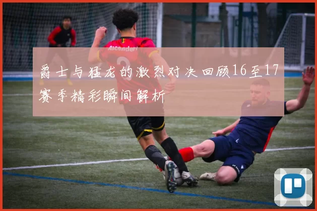 爵士与猛龙的激烈对决回顾16至17赛季精彩瞬间解析